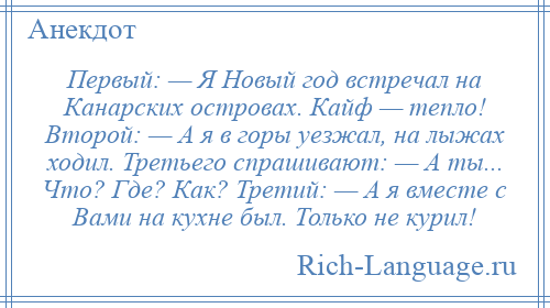 
    Первый: — Я Новый год встречал на Канарских островах. Кайф — тепло! Второй: — А я в горы уезжал, на лыжах ходил. Третьего спрашивают: — А ты... Что? Где? Как? Третий: — А я вместе с Вами на кухне был. Только не курил!