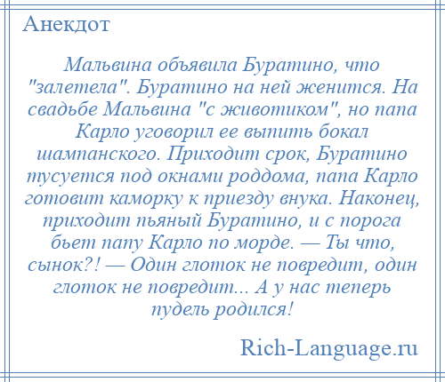 
    Мальвина объявила Буратино, что залетела . Буратино на ней женится. На свадьбе Мальвина с животиком , но папа Карло уговорил ее выпить бокал шампанского. Приходит срок, Буратино тусуется под окнами роддома, папа Карло готовит каморку к приезду внука. Наконец, приходит пьяный Буратино, и с порога бьет папу Карло по морде. — Ты что, сынок?! — Один глоток не повредит, один глоток не повредит... А у нас теперь пудель родился!