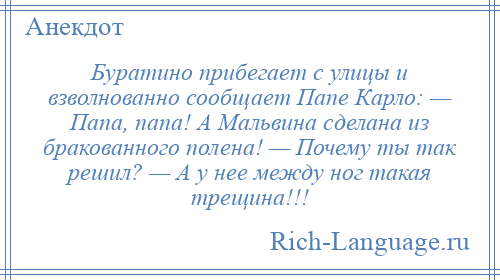 
    Буратино прибегает с улицы и взволнованно сообщает Папе Карло: — Папа, папа! А Мальвина сделана из бракованного полена! — Почему ты так решил? — А у нее между ног такая трещина!!!