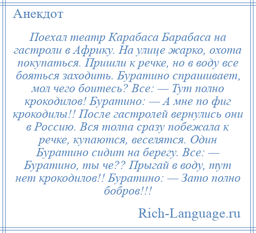 
    Поехал театр Карабаса Барабаса на гастроли в Африку. На улице жарко, охота покупаться. Пришли к речке, но в воду все бояться заходить. Буратино спрашивает, мол чего боитесь? Все: — Тут полно крокодилов! Буратино: — А мне по фиг крокодилы!! После гастролей вернулись они в Россию. Вся толпа сразу побежала к речке, купаются, веселятся. Один Буратино сидит на берегу. Все: — Буратино, ты че?? Прыгай в воду, тут нет крокодилов!! Буратино: — Зато полно бобров!!!