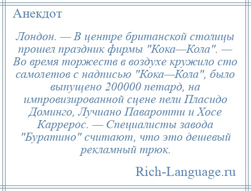 
    Лондон. — В центре британской столицы прошел праздник фирмы Кока—Кола . — Во время торжеств в воздухе кружило сто самолетов с надписью Кока—Кола , было выпущено 200000 петард, на импровизированной сцене пели Пласидо Доминго, Лучиано Паваротти и Хосе Каррерос. — Специалисты завода Буратино считают, что это дешевый рекламный трюк.