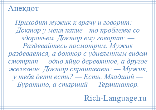 
    Приходит мужик к врачу и говорит: — Доктор у меня какие—то проблемы со здоровьем. Доктор ему говорит: — Раздевайтесь посмотрим. Мужик раздевается, а доктор с удивленным видом смотрит — одно яйцо деревянное, а другое железное. Доктор спрашивает: — Мужик, у тебя дети есть? — Есть. Младший — Буратино, а старший — Терминатор.