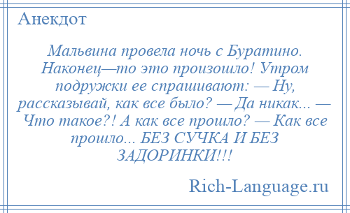 
    Мальвина провела ночь с Буратино. Наконец—то это произошло! Утром подружки ее спрашивают: — Ну, рассказывай, как все было? — Да никак... — Что такое?! А как все прошло? — Как все прошло... БЕЗ СУЧКА И БЕЗ ЗАДОРИНКИ!!!