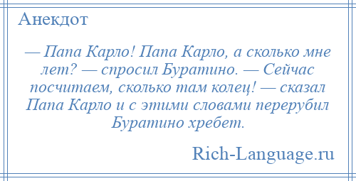 
    — Папа Карло! Папа Карло, а сколько мне лет? — спросил Буратино. — Сейчас посчитаем, сколько там колец! — сказал Папа Карло и с этими словами перерубил Буратино хребет.