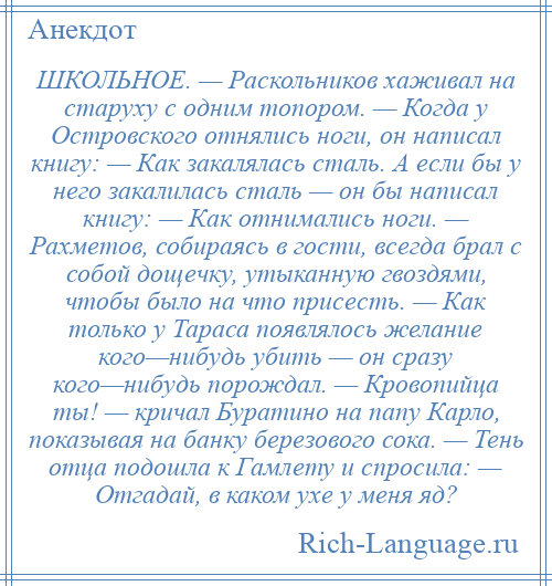 
    ШКОЛЬНОЕ. — Раскольников хаживал на старуху с одним топором. — Когда у Островского отнялись ноги, он написал книгу: — Как закалялась сталь. А если бы у него закалилась сталь — он бы написал книгу: — Как отнимались ноги. — Рахметов, собираясь в гости, всегда брал с собой дощечку, утыканную гвоздями, чтобы было на что присесть. — Как только у Тараса появлялось желание кого—нибудь убить — он сразу кого—нибудь порождал. — Кровопийца ты! — кричал Буратино на папу Карло, показывая на банку березового сока. — Тень отца подошла к Гамлету и спросила: — Отгадай, в каком ухе у меня яд?