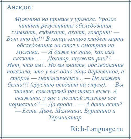 
    Мужчина на приеме у уролога. Уролог читает результаты обследования, хмыкает, вздыхает, охает, говорит: — Вот это да!!! В конце концов кладет карту обследования на стол и смотрит на мужика: — Я даже не знаю, как вам сказать... — Доктор, неужели рак?! — Нет, что вы!.. Но вы знаете, обследование показало, что у вас одно яйцо деревянное, а второе — металлическое... — Не может быть!!! (грустно оседает на стуле). — Вы знаете, сам первый раз такое вижу. А скажите, у вас с половой жизнью все нормально? — Да вроде... — А дети есть? — Есть. Двое. Мальчики. Буратино и Терминатор.