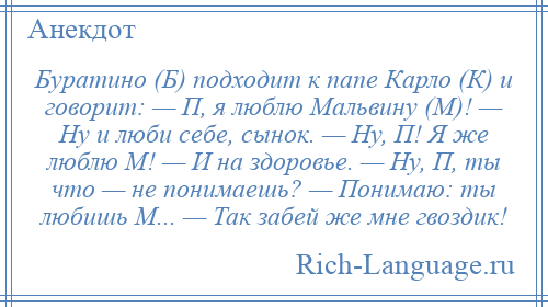 
    Буратино (Б) подходит к папе Карло (К) и говорит: — П, я люблю Мальвину (М)! — Ну и люби себе, сынок. — Ну, П! Я же люблю М! — И на здоровье. — Ну, П, ты что — не понимаешь? — Понимаю: ты любишь М... — Так забей же мне гвоздик!