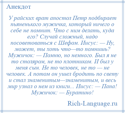 
    У райских врат апостол Петр подбирает пьяненького мужичка, который ничего о себе не помнит. Что с ним делать, куда его? Случай сложный, надо посоветоваться с Шефом. Иисус: — Ну, может, ты хоть что—то помнишь? Мужичок: — Помню, но немного. Был я не то столяром, не то плотником. И был у меня сын. Не то человек, не то — не человек. А потом он ушел бродить по свету и стал знаменитым—знаменитым, и весь мир узнал о нем из книги... Иисус: — Папа! Мужичок: — Буратино!