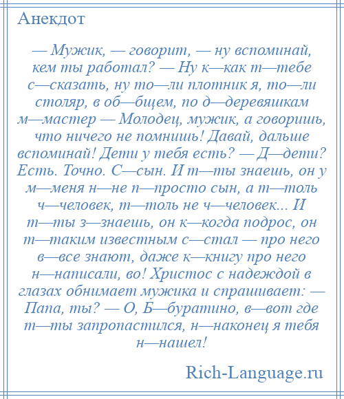 
    — Мужик, — говорит, — ну вспоминай, кем ты работал? — Ну к—как т—тебе с—сказать, ну то—ли плотник я, то—ли столяр, в об—бщем, по д—деревяшкам м—мастер — Молодец, мужик, а говоришь, что ничего не помнишь! Давай, дальше вспоминай! Дети у тебя есть? — Д—дети? Есть. Точно. С—сын. И т—ты знаешь, он у м—меня н—не п—просто сын, а т—толь ч—человек, т—толь не ч—человек... И т—ты з—знаешь, он к—когда подрос, он т—таким известным с—стал — про него в—все знают, даже к—книгу про него н—написали, во! Христос с надеждой в глазах обнимает мужика и спрашивает: — Папа, ты? — О, Б—буратино, в—вот где т—ты запропастился, н—наконец я тебя н—нашел!