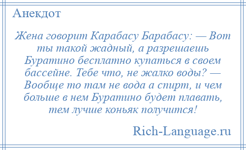 
    Жена говорит Карабасу Барабасу: — Вот ты такой жадный, а разрешаешь Буратино бесплатно купаться в своем бассейне. Тебе что, не жалко воды? — Вообще то там не вода а спирт, и чем больше в нем Буратино будет плавать, тем лучше коньяк получится!