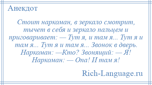 
    Стоит наркоман, в зеркало смотрит, тычет в себя и зеркало пальцем и приговаривает: — Тут я, и там я... Тут я и там я... Тут я и там я... Звонок в дверь. Наркоман: —Кто? Звонящий: — Я! Наркоман: — Опа! И там я!