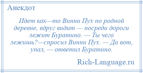 
    Идет как—то Винни Пух по родной деревне, вдруг видит — посреди дороги лежит Буратино. — Ты чего лежишь?—спросил Винни Пух. — Да вот, упал, — ответил Буратино.