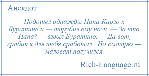 
    Подошел однажды Папа Карло к Буратине и — отрубил ему ноги. — За что, Папа? — взвыл Буратино. — Да вот, гробик я для тебя сработал.. Но смотрю — маловат получился.