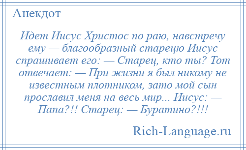 
    Идет Иисус Христос по раю, навстречу ему — благообразный старецю Иисус спрашивает его: — Старец, кто ты? Тот отвечает: — При жизни я был никому не известным плотником, зато мой сын прославил меня на весь мир... Иисус: — Папа?!! Старец: — Буратино?!!!