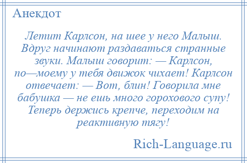 
    Летит Карлсон, на шее у него Малыш. Вдруг начинают раздаваться странные звуки. Малыш говорит: — Карлсон, по—моему у тебя движок чихает! Карлсон отвечает: — Вот, блин! Говорила мне бабушка — не ешь много горохового супу! Теперь держись крепче, переходим на реактивную тягу!