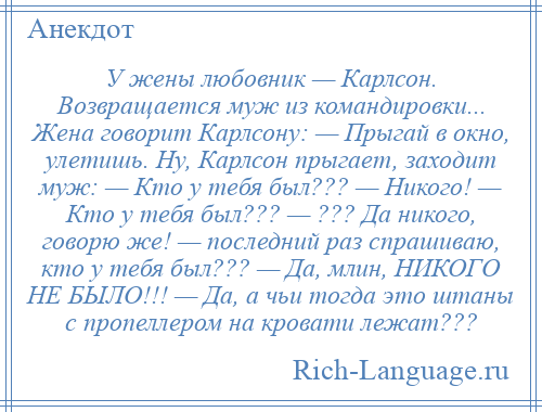 
    У жены любовник — Карлсон. Возвращается муж из командировки... Жена говорит Карлсону: — Прыгай в окно, улетишь. Ну, Карлсон прыгает, заходит муж: — Кто у тебя был??? — Никого! — Кто у тебя был??? — ??? Да никого, говорю же! — последний раз спрашиваю, кто у тебя был??? — Да, млин, НИКОГО НЕ БЫЛО!!! — Да, а чьи тогда это штаны с пропеллером на кровати лежат???