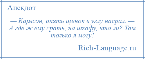 
    — Карлсон, опять щенок в углу насрал. — А где ж ему срать, на шкафу, что ли? Там только я могу!