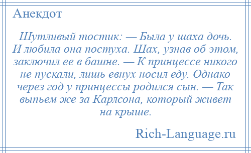 
    Шутливый тостик: — Была у шаха дочь. И любила она постуха. Шах, узнав об этом, заключил ее в башне. — К принцессе никого не пускали, лишь евнух носил еду. Однако через год у принцессы родился сын. — Так выпьем же за Карлсона, который живет на крыше.