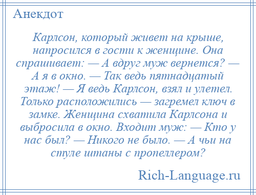 
    Карлсон, который живет на крыше, напросился в гости к женщине. Она спрашивает: — А вдруг муж вернется? — А я в окно. — Так ведь пятнадцатый этаж! — Я ведь Карлсон, взял и улетел. Только расположились — загремел ключ в замке. Женщина схватила Карлсона и выбросила в окно. Входит муж: — Кто у нас был? — Никого не было. — А чьи на стуле штаны с пропеллером?