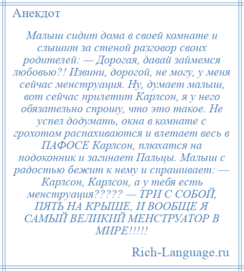 
    Малыш сидит дома в своей комнате и слышит за стеной разговор своих родителей: — Дорогая, давай займемся любовью?! Извини, дорогой, не могу, у меня сейчас менструация. Ну, думает малыш, вот сейчас прилетит Карлсон, я у него обязательно спрошу, что это такое. Не успел додумать, окна в комнате с грохотом распахиваются и влетает весь в ПАФОСЕ Карлсон, плюхатся на подоконник и загинает Пальцы. Малыш с радостью бежит к нему и спрашивает: — Карлсон, Карлсон, а у тебя есть менструация????? — ТРИ С СОБОЙ, ПЯТЬ НА КРЫШЕ, И ВООБЩЕ Я САМЫЙ ВЕЛИКИЙ МЕНСТРУАТОР В МИРЕ!!!!!