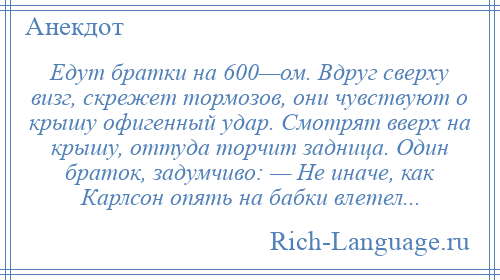 
    Едут братки на 600—ом. Вдруг сверху визг, скрежет тормозов, они чувствуют о крышу офигенный удар. Смотрят вверх на крышу, оттуда торчит задница. Один браток, задумчиво: — Не иначе, как Карлсон опять на бабки влетел...