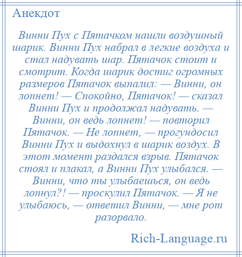 
    Винни Пух с Пятачком нашли воздушный шарик. Винни Пух набрал в легкие воздуха и стал надувать шар. Пятачок стоит и смотрит. Когда шарик достиг огромных размеров Пятачок выпалил: — Винни, он лопнет! — Спокойно, Пятачок! — сказал Винни Пух и продолжал надувать. — Винни, он ведь лопнет! — повторил Пятачок. — Не лопнет, — прогундосил Винни Пух и выдохнул в шарик воздух. В этот момент раздался взрыв. Пятачок стоял и плакал, а Винни Пух улыбался. — Винни, что ты улыбаешься, он ведь лопнул?! — проскулил Пятачок. — Я не улыбаюсь, — ответил Винни, — мне рот разорвало.