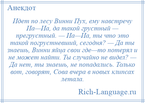 
    Идет по лесу Винни Пух, ему навстречу Иа—Иа, да такой грустный — прегрустный. — Иа—Иа, ты что это такой погрустневший, сегодня? — Да ты знаешь, Винни яйца свои где—то потерял и не может найти. Ты случайно не видел? — Да нет, ты знаешь, не попадались. Только вот, говорят, Сова вчера в новых клипсах летала.