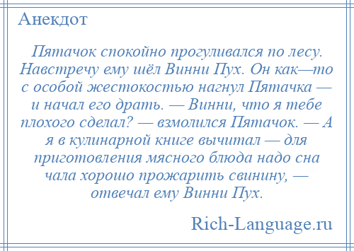 
    Пятачок спокойно прогуливался по лесу. Навстречу ему шёл Винни Пух. Он как—то с особой жестокостью нагнул Пятачка — и начал его драть. — Винни, что я тебе плохого сделал? — взмолился Пятачок. — А я в кулинарной книге вычитал — для приготовления мясного блюда надо сна чала хорошо прожарить свинину, — отвечал ему Винни Пух.