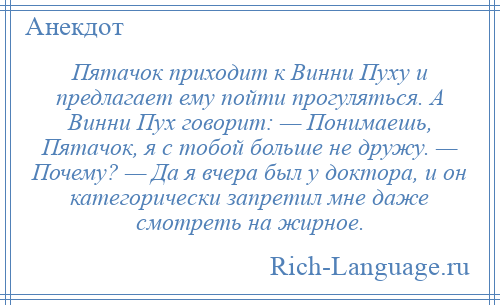 
    Пятачок приходит к Винни Пуху и предлагает ему пойти прогуляться. А Винни Пух говорит: — Понимаешь, Пятачок, я с тобой больше не дружу. — Почему? — Да я вчера был у доктора, и он категорически запретил мне даже смотреть на жирное.