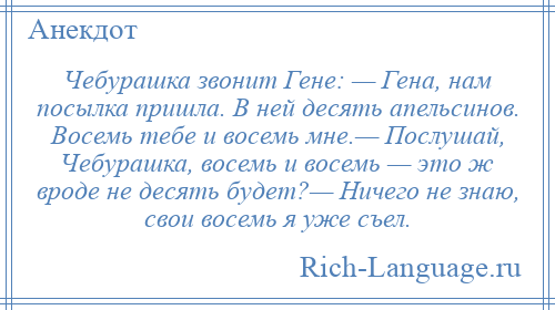 
    Чебурашка звонит Гене: — Гена, нам посылка пришла. В ней десять апельсинов. Восемь тебе и восемь мне.— Послушай, Чебурашка, восемь и восемь — это ж вроде не десять будет?— Ничего не знаю, свои восемь я уже съел.