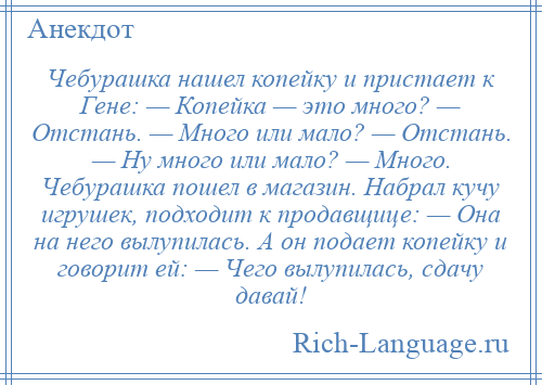 
    Чебурашка нашел копейку и пристает к Гене: — Копейка — это много? — Отстань. — Много или мало? — Отстань. — Ну много или мало? — Много. Чебурашка пошел в магазин. Набрал кучу игрушек, подходит к продавщице: — Она на него вылупилась. А он подает копейку и говорит ей: — Чего вылупилась, сдачу давай!