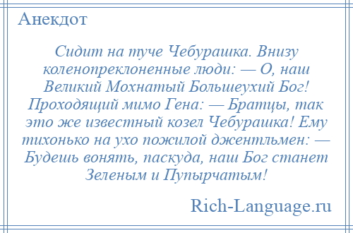 
    Сидит на туче Чебурашка. Внизу коленопреклоненные люди: — О, наш Великий Мохнатый Большеухий Бог! Проходящий мимо Гена: — Братцы, так это же известный козел Чебурашка! Ему тихонько на ухо пожилой джентльмен: — Будешь вонять, паскуда, наш Бог станет Зеленым и Пупырчатым!