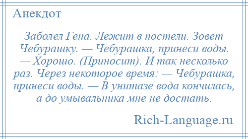 
    Заболел Гена. Лежит в постели. Зовет Чебурашку. — Чебурашка, принеси воды. — Хорошо. (Приносит). И так несколько раз. Через некоторое время: — Чебурашка, принеси воды. — В унитазе вода кончилась, а до умывальника мне не достать.