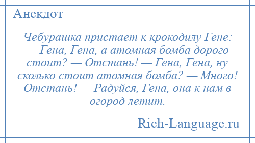 
    Чебурашка пристает к крокодилу Гене: — Гена, Гена, а атомная бомба дорого стоит? — Отстань! — Гена, Гена, ну сколько стоит атомная бомба? — Много! Отстань! — Радуйся, Гена, она к нам в огород летит.