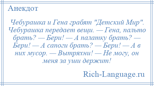 
    Чебурашка и Гена грабят Детский Мир . Чебурашка передает вещи. — Гена, пальто брать? — Бери! — А палатку брать? — Бери! — А сапоги брать? — Бери! — А в них мусор. — Вытряхни! — Не могу, он меня за уши держит!