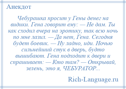 
    Чебурашка просит у Гены денег на видики. Гена говорит ему: — Не дам. Ты как сходил вчера на эротику, так всю ночь по мне лазил. — Да нет, Гена. Сегодня будет боевик. — Ну ладно, иди. Ночью сильнейший стук в дверь, будто вышибают. Гена подходит к двери и спрашивает: — Кто там? — Открывай, зелень, это я, ЧЕБУРАТОР...