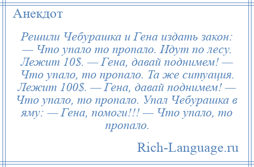 
    Решили Чебурашка и Гена издать закон: — Что упало то пропало. Идут по лесу. Лежит 10$. — Гена, давай поднимем! — Что упало, то пропало. Та же ситуация. Лежит 100$. — Гена, давай поднимем! — Что упало, то пропало. Упал Чебурашка в яму: — Гена, помоги!!! — Что упало, то пропало.