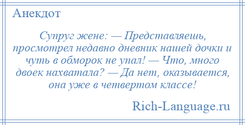 
    Супруг жене: — Представляешь, просмотрел недавно дневник нашей дочки и чуть в обморок не упал! — Что, много двоек нахватала? — Да нет, оказывается, она уже в четвертом классе!