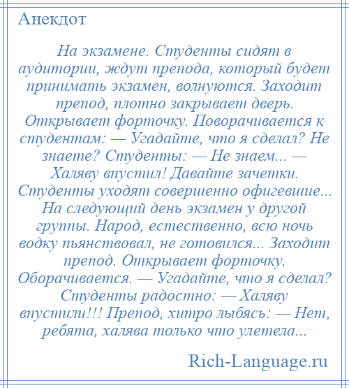 
    На экзамене. Студенты сидят в аудитории, ждут препода, который будет принимать экзамен, волнуются. Заходит препод, плотно закрывает дверь. Открывает форточку. Поворачивается к студентам: — Угадайте, что я сделал? Не знаете? Студенты: — Не знаем... — Халяву впустил! Давайте зачетки. Студенты уходят совершенно офигевшие... На следующий день экзамен у другой группы. Народ, естественно, всю ночь водку пьянствовал, не готовился... Заходит препод. Открывает форточку. Оборачивается. — Угадайте, что я сделал? Студенты радостно: — Халяву впустили!!! Препод, хитро лыбясь: — Нет, ребята, халява только что улетела...