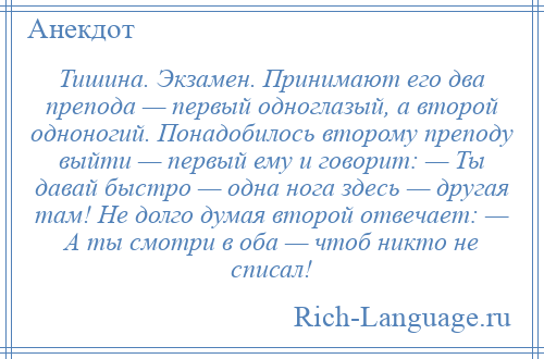 
    Тишина. Экзамен. Принимают его два препода — первый одноглазый, а второй одноногий. Понадобилось второму преподу выйти — первый ему и говорит: — Ты давай быстро — одна нога здесь — другая там! Не долго думая второй отвечает: — А ты смотри в оба — чтоб никто не списал!