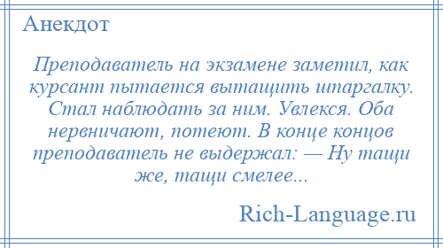 
    Преподаватель на экзамене заметил, как курсант пытается вытащить шпаргалку. Стал наблюдать за ним. Увлекся. Оба нервничают, потеют. В конце концов преподаватель не выдержал: — Ну тащи же, тащи смелее...