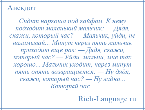 
    Сидит наркоша под кайфом. К нему подходит маленький мальчик: — Дядя, скажи, который час? — Мальчик, уйди, не наламывай... Минут через пять мальчик приходит еще раз: — Дядя, скажи, который час? — Уйди, малыш, мне так хорошо... Мальчик уходит, через минут пять опять возвращается: — Ну дядя, скажи, который час? — Ну ладно... Который час...