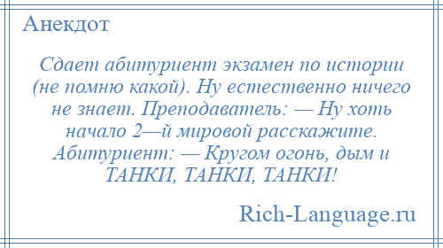 
    Сдает абитуриент экзамен по истории (не помню какой). Ну естественно ничего не знает. Преподаватель: — Ну хоть начало 2—й мировой расскажите. Абитуриент: — Кругом огонь, дым и ТАНКИ, ТАНКИ, ТАНКИ!