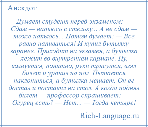 
    Думает студент перед экзаменом: — Сдам — напьюсь в стельку... А не сдам — тоже напьюсь... Потом думает: — Все равно напиваться! И купил бутылку заранее. Приходит на экзамен, а бутылка лежит во внутреннем кармане. Ну, волнуется, понятно, руки трясутся, взял билет и уронил на пол. Пытается наклониться, а бутылка мешает. Он ее достал и поставил на стол. А когда поднял билет — профессор спрашивает: — Огурец есть? — Нет... — Тогда четыре!