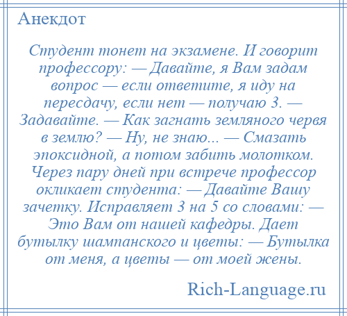 
    Студент тонет на экзамене. И говорит профессору: — Давайте, я Вам задам вопрос — если ответите, я иду на пересдачу, если нет — получаю 3. — Задавайте. — Как загнать земляного червя в землю? — Ну, не знаю... — Смазать эпоксидной, а потом забить молотком. Через пару дней при встрече профессор окликает студента: — Давайте Вашу зачетку. Исправляет 3 на 5 со словами: — Это Вам от нашей кафедры. Дает бутылку шампанского и цветы: — Бутылка от меня, а цветы — от моей жены.