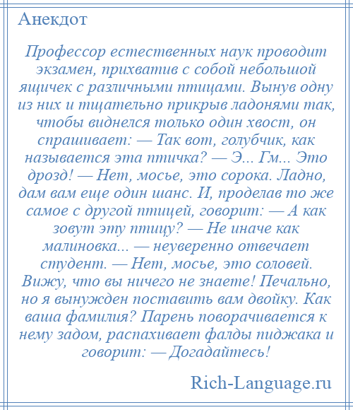 
    Профессор естественных наук проводит экзамен, прихватив с собой небольшой ящичек с различными птицами. Вынув одну из них и тщательно прикрыв ладонями так, чтобы виднелся только один хвост, он спрашивает: — Так вот, голубчик, как называется эта птичка? — Э... Гм... Это дрозд! — Нет, мосье, это сорока. Ладно, дам вам еще один шанс. И, проделав то же самое с другой птицей, говорит: — А как зовут эту птицу? — Не иначе как малиновка... — неуверенно отвечает студент. — Нет, мосье, это соловей. Вижу, что вы ничего не знаете! Печально, но я вынужден поставить вам двойку. Как ваша фамилия? Парень поворачивается к нему задом, распахивает фалды пиджака и говорит: — Догадайтесь!