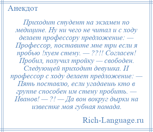 
    Приходит студент на экзамен по медицине. Ну ни чего не читал и с ходу делает профессору предложение: — Профессор, поставите мне три если я пробью !хуем стену. — ??!! Согласен! Пробил, получил тройку — свободен. Следующей приходит девушка. И профессор с ходу делает предложение: — Пять поставлю, если угадаешь кто в группе способен им стену пробить. — Иванов! — ?! — Да вон вокруг дырки на известке моя губная помада.