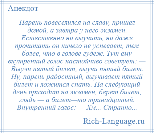 
    Парень повеселился на славу, пришел домой, а завтра у него экзамен. Естественно ни выучить, ни даже прочитать он ничего не успевает, тем более, что в голове гудеж. Тут ему внутренний голос настойчиво советует: — Выучи пятый билет, выучи пятый билет. Ну, парень радостный, выучивает пятый билет и ложится спать. На следующий день приходит на экзамен, берет билет, глядь — а билет—то тринадцатый. Внутренний голос: — Хм... Странно...