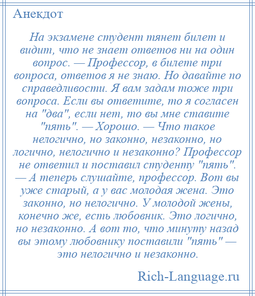 
    На экзамене студент тянет билет и видит, что не знает ответов ни на один вопрос. — Профессор, в билете три вопроса, ответов я не знаю. Но давайте по справедливости. Я вам задам тоже три вопроса. Если вы ответите, то я согласен на два , если нет, то вы мне ставите пять . — Хорошо. — Что такое нелогично, но законно, незаконно, но логично, нелогично и незаконно? Профессор не ответил и поставил студенту пять . — А теперь слушайте, профессор. Вот вы уже старый, а у вас молодая жена. Это законно, но нелогично. У молодой жены, конечно же, есть любовник. Это логично, но незаконно. А вот то, что минуту назад вы этому любовнику поставили пять — это нелогично и незаконно.