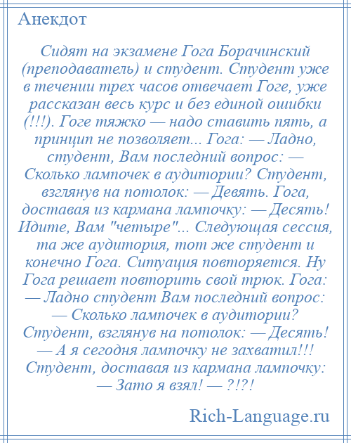 
    Сидят на экзамене Гога Борачинский (преподаватель) и студент. Студент уже в течении трех часов отвечает Гоге, уже рассказан весь курс и без единой ошибки (!!!). Гоге тяжко — надо ставить пять, а принцип не позволяет... Гога: — Ладно, студент, Вам последний вопрос: — Сколько лампочек в аудитории? Студент, взглянув на потолок: — Девять. Гога, доставая из кармана лампочку: — Десять! Идите, Вам четыре ... Следующая сессия, та же аудитория, тот же студент и конечно Гога. Ситуация повторяется. Ну Гога решает повторить свой трюк. Гога: — Ладно студент Вам последний вопрос: — Сколько лампочек в аудитории? Студент, взглянув на потолок: — Десять! — А я сегодня лампочку не захватил!!! Студент, доставая из кармана лампочку: — Зато я взял! — ?!?!